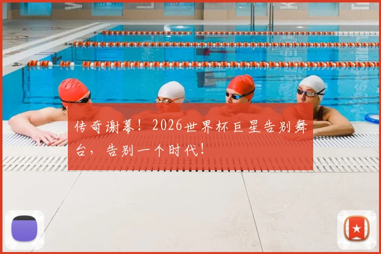 传奇谢幕！2026世界杯巨星告别舞台，告别一个时代！